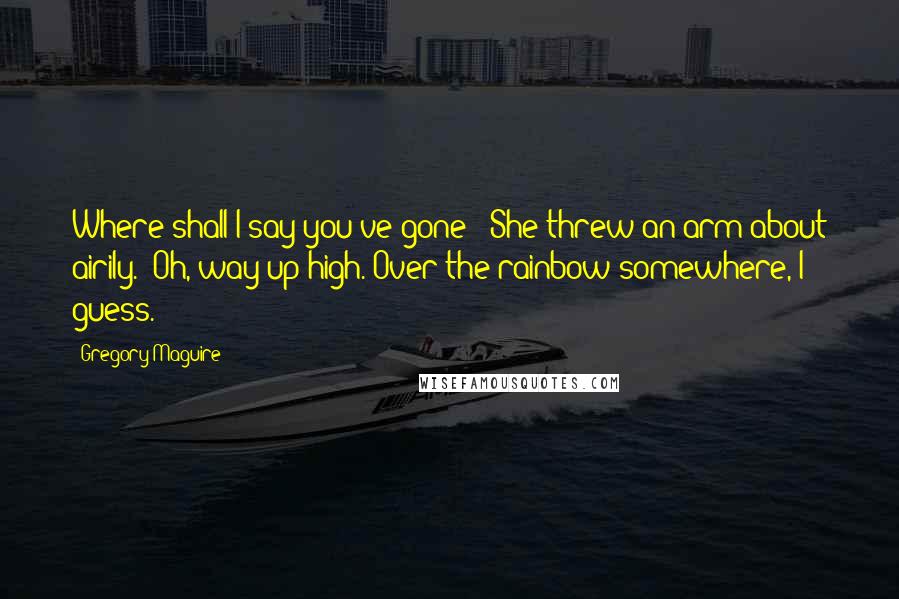 Gregory Maguire Quotes: Where shall I say you've gone?" She threw an arm about airily. "Oh, way up high. Over the rainbow somewhere, I guess.