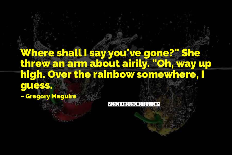 Gregory Maguire Quotes: Where shall I say you've gone?" She threw an arm about airily. "Oh, way up high. Over the rainbow somewhere, I guess.