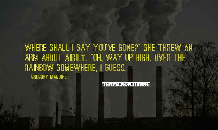 Gregory Maguire Quotes: Where shall I say you've gone?" She threw an arm about airily. "Oh, way up high. Over the rainbow somewhere, I guess.