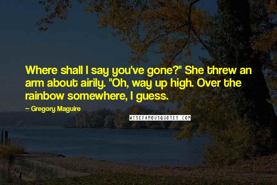 Gregory Maguire Quotes: Where shall I say you've gone?" She threw an arm about airily. "Oh, way up high. Over the rainbow somewhere, I guess.