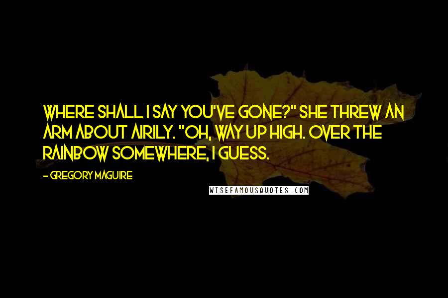 Gregory Maguire Quotes: Where shall I say you've gone?" She threw an arm about airily. "Oh, way up high. Over the rainbow somewhere, I guess.