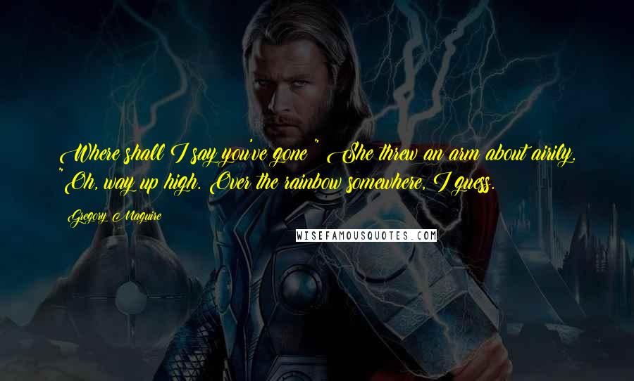 Gregory Maguire Quotes: Where shall I say you've gone?" She threw an arm about airily. "Oh, way up high. Over the rainbow somewhere, I guess.