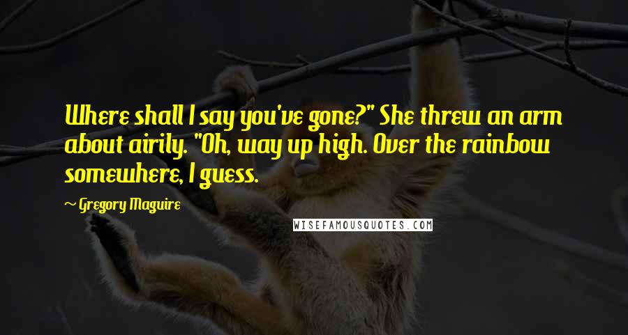 Gregory Maguire Quotes: Where shall I say you've gone?" She threw an arm about airily. "Oh, way up high. Over the rainbow somewhere, I guess.