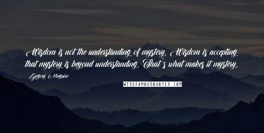 Gregory Maguire Quotes: Wisdom is not the understanding of mystery. Wisdom is accepting that mystery is beyond understanding. That's what makes it mystery.