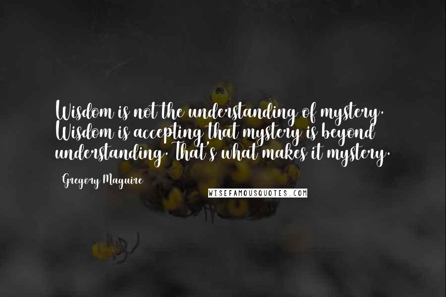 Gregory Maguire Quotes: Wisdom is not the understanding of mystery. Wisdom is accepting that mystery is beyond understanding. That's what makes it mystery.