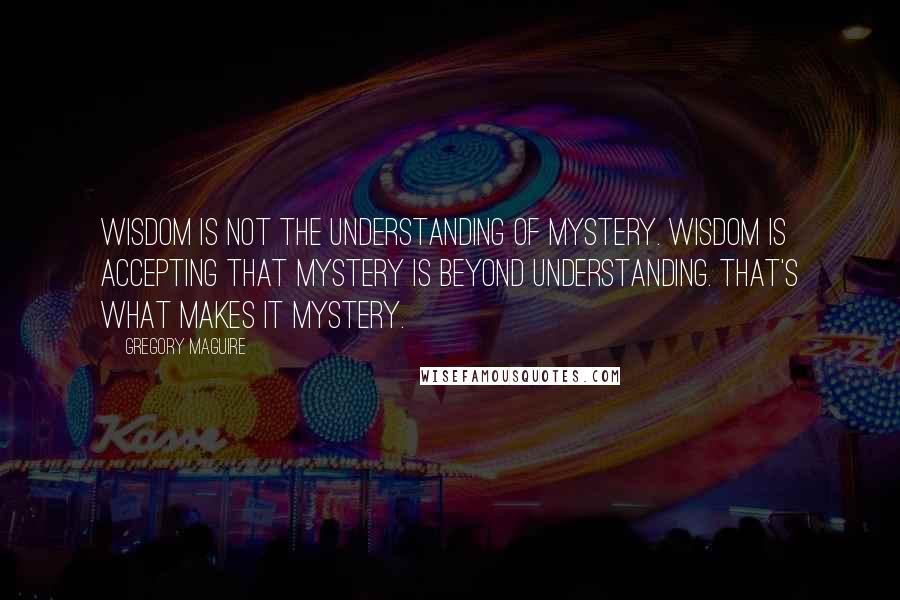 Gregory Maguire Quotes: Wisdom is not the understanding of mystery. Wisdom is accepting that mystery is beyond understanding. That's what makes it mystery.