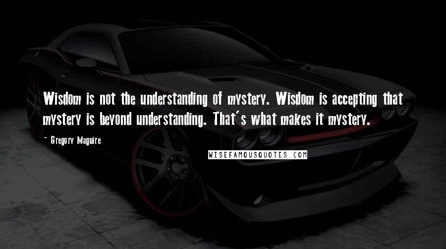 Gregory Maguire Quotes: Wisdom is not the understanding of mystery. Wisdom is accepting that mystery is beyond understanding. That's what makes it mystery.