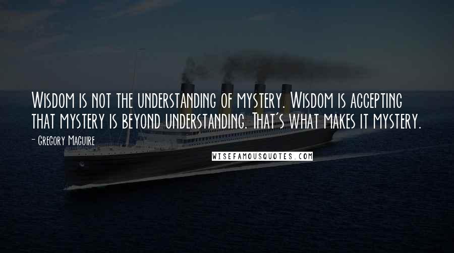 Gregory Maguire Quotes: Wisdom is not the understanding of mystery. Wisdom is accepting that mystery is beyond understanding. That's what makes it mystery.