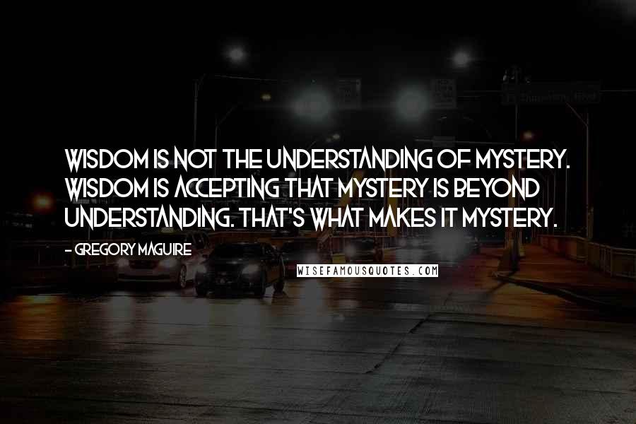 Gregory Maguire Quotes: Wisdom is not the understanding of mystery. Wisdom is accepting that mystery is beyond understanding. That's what makes it mystery.