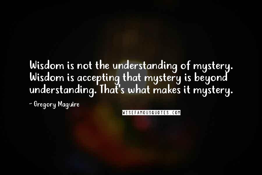 Gregory Maguire Quotes: Wisdom is not the understanding of mystery. Wisdom is accepting that mystery is beyond understanding. That's what makes it mystery.