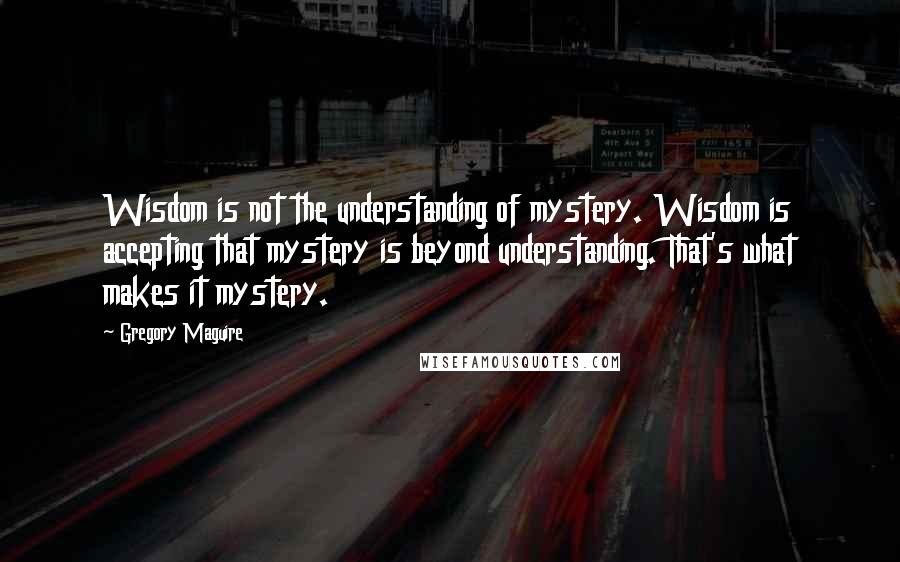 Gregory Maguire Quotes: Wisdom is not the understanding of mystery. Wisdom is accepting that mystery is beyond understanding. That's what makes it mystery.