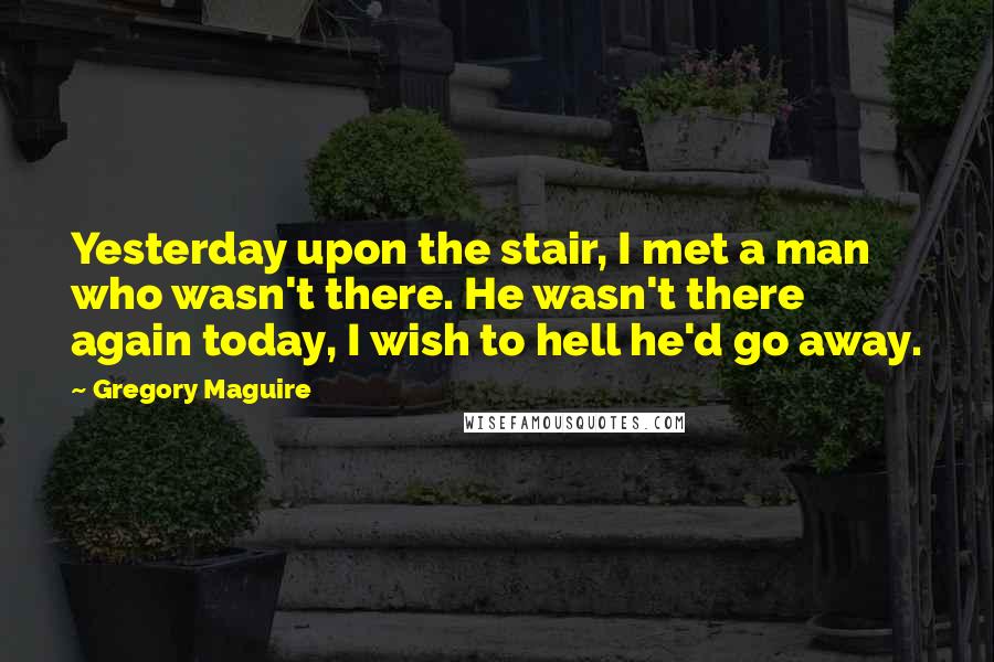 Gregory Maguire Quotes: Yesterday upon the stair, I met a man who wasn't there. He wasn't there again today, I wish to hell he'd go away.