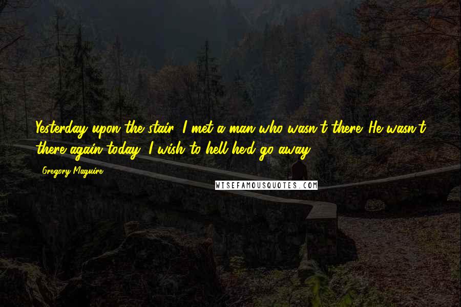 Gregory Maguire Quotes: Yesterday upon the stair, I met a man who wasn't there. He wasn't there again today, I wish to hell he'd go away.