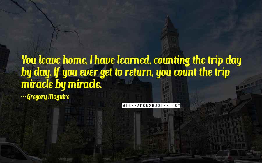 Gregory Maguire Quotes: You leave home, I have learned, counting the trip day by day. If you ever get to return, you count the trip miracle by miracle.