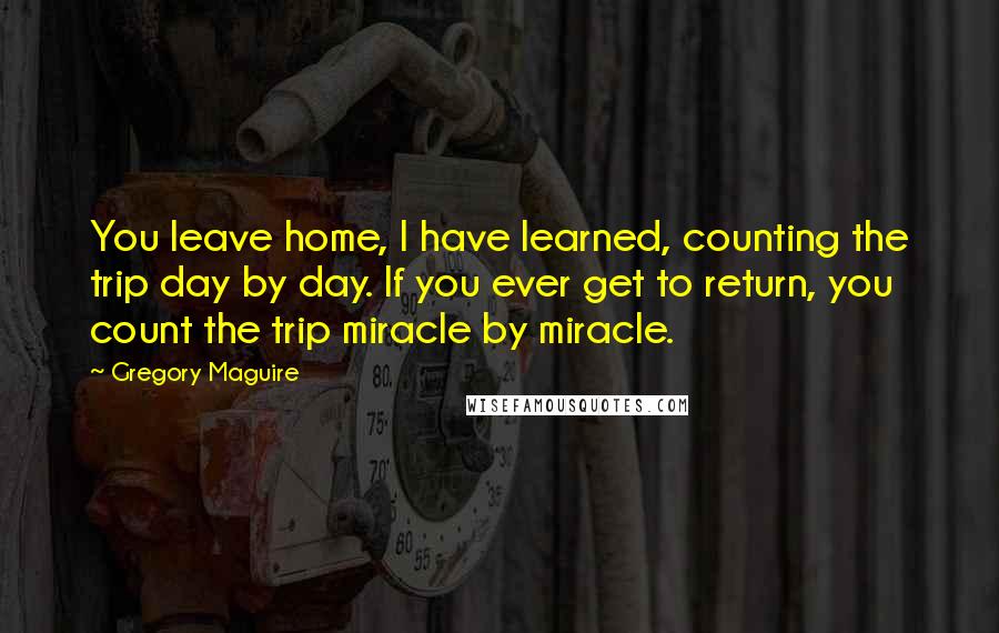 Gregory Maguire Quotes: You leave home, I have learned, counting the trip day by day. If you ever get to return, you count the trip miracle by miracle.