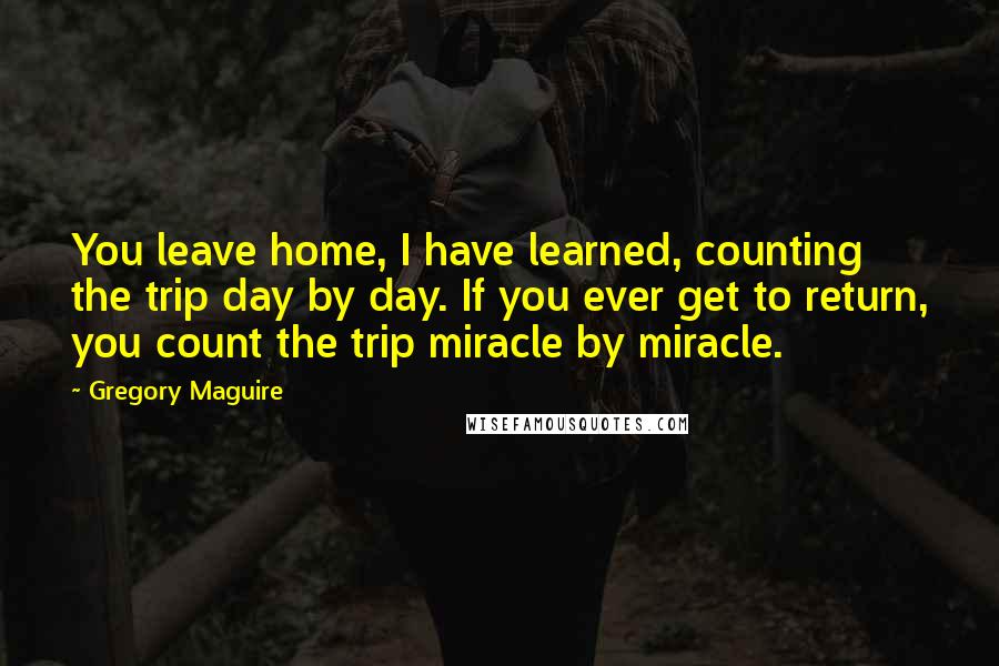 Gregory Maguire Quotes: You leave home, I have learned, counting the trip day by day. If you ever get to return, you count the trip miracle by miracle.