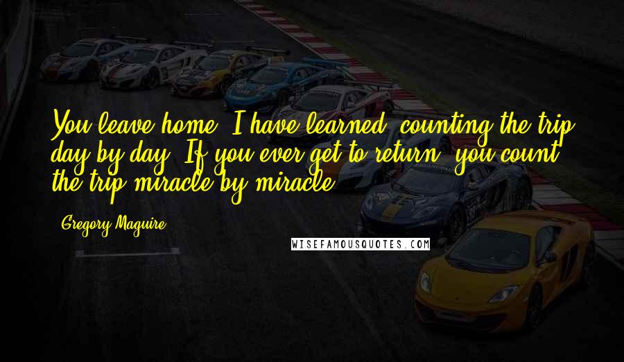 Gregory Maguire Quotes: You leave home, I have learned, counting the trip day by day. If you ever get to return, you count the trip miracle by miracle.