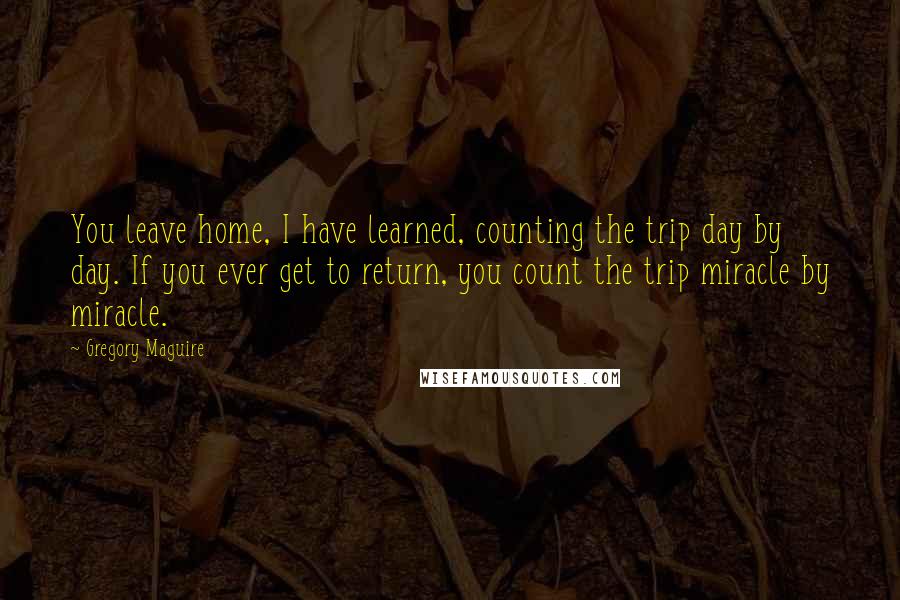 Gregory Maguire Quotes: You leave home, I have learned, counting the trip day by day. If you ever get to return, you count the trip miracle by miracle.