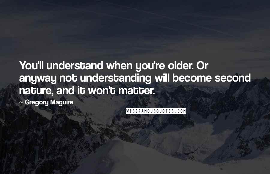 Gregory Maguire Quotes: You'll understand when you're older. Or anyway not understanding will become second nature, and it won't matter.