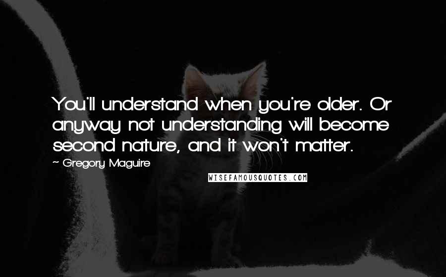 Gregory Maguire Quotes: You'll understand when you're older. Or anyway not understanding will become second nature, and it won't matter.