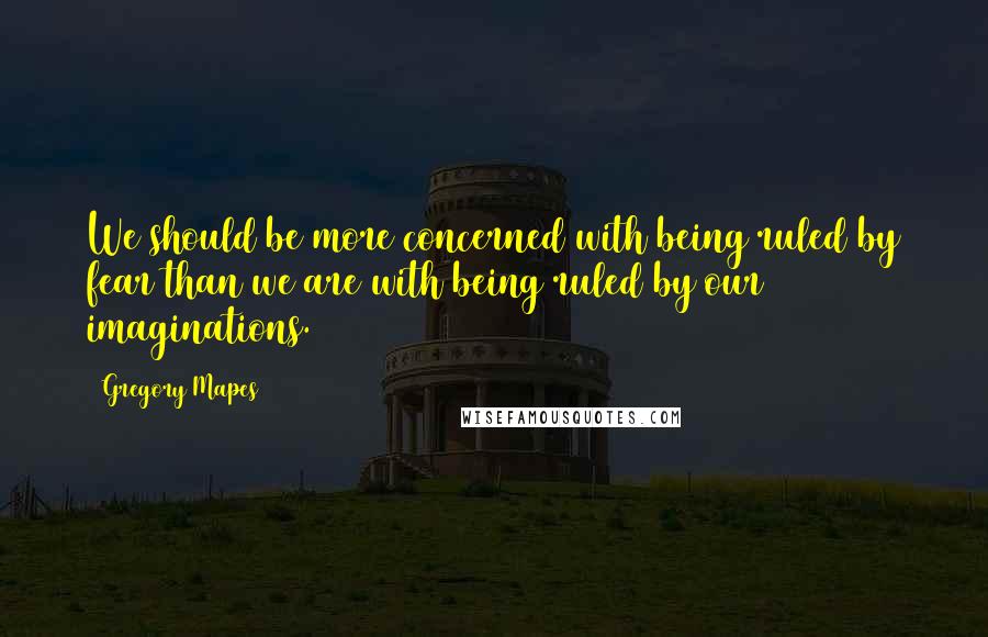 Gregory Mapes Quotes: We should be more concerned with being ruled by fear than we are with being ruled by our imaginations.