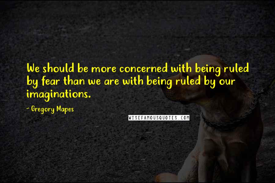 Gregory Mapes Quotes: We should be more concerned with being ruled by fear than we are with being ruled by our imaginations.