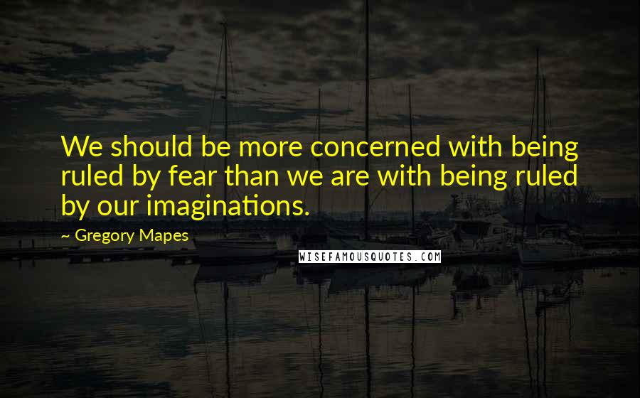 Gregory Mapes Quotes: We should be more concerned with being ruled by fear than we are with being ruled by our imaginations.