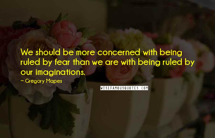 Gregory Mapes Quotes: We should be more concerned with being ruled by fear than we are with being ruled by our imaginations.