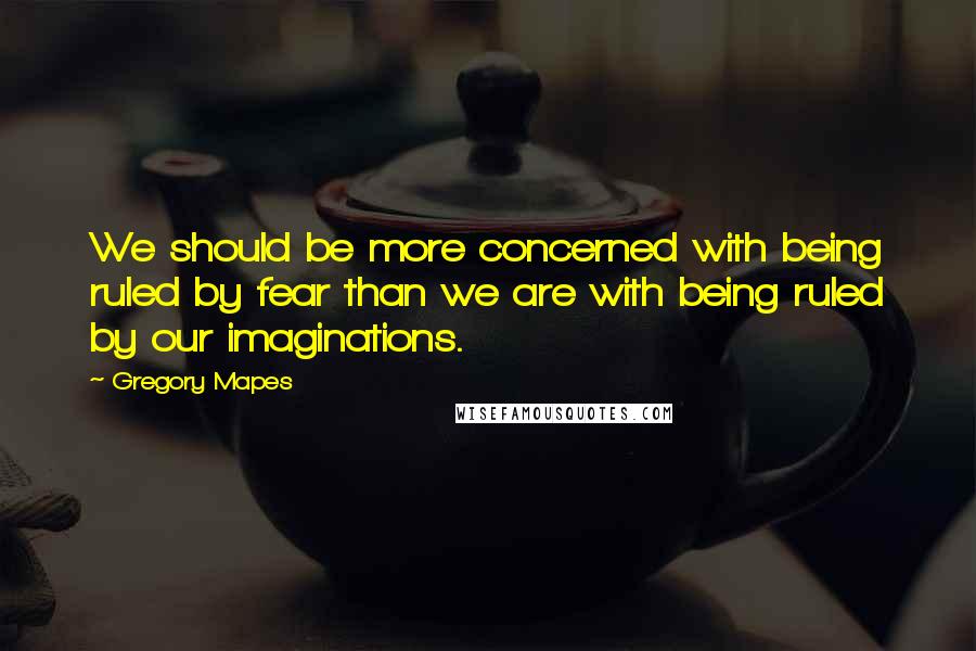 Gregory Mapes Quotes: We should be more concerned with being ruled by fear than we are with being ruled by our imaginations.