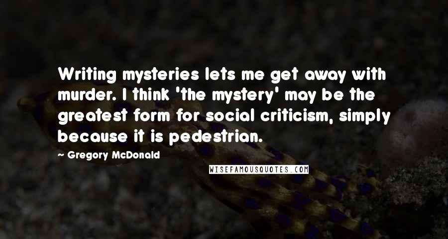 Gregory McDonald Quotes: Writing mysteries lets me get away with murder. I think 'the mystery' may be the greatest form for social criticism, simply because it is pedestrian.