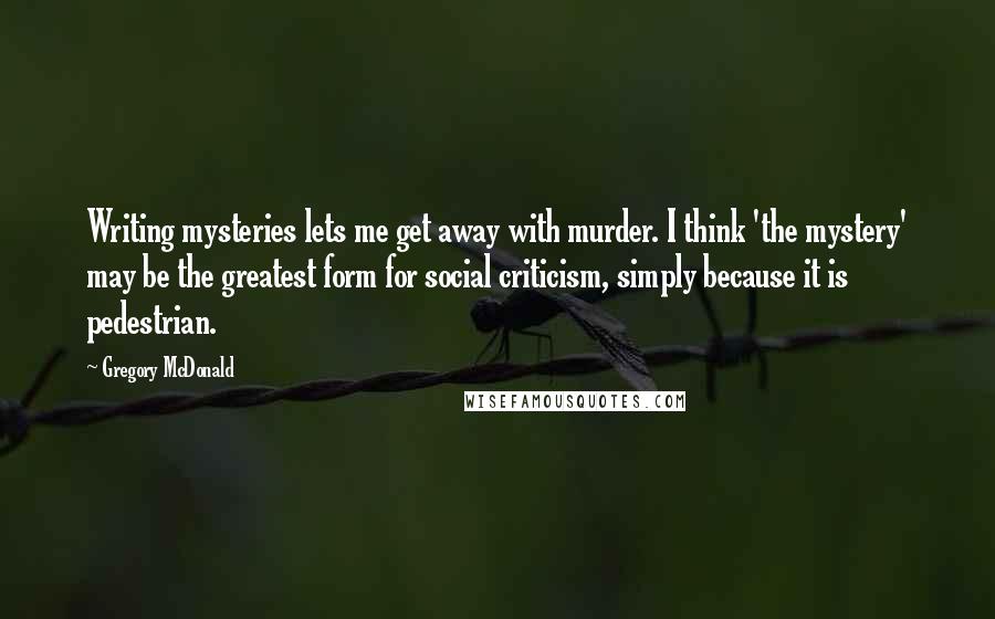 Gregory McDonald Quotes: Writing mysteries lets me get away with murder. I think 'the mystery' may be the greatest form for social criticism, simply because it is pedestrian.