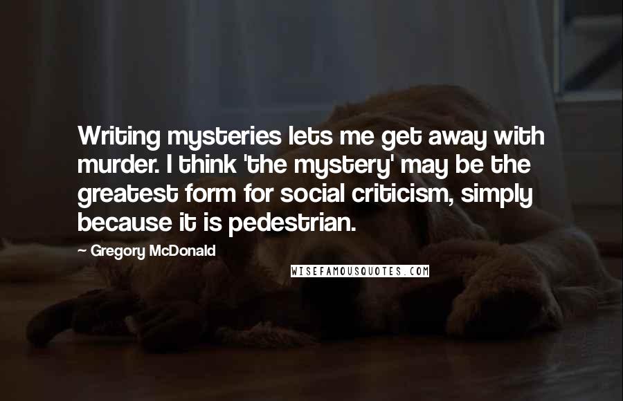 Gregory McDonald Quotes: Writing mysteries lets me get away with murder. I think 'the mystery' may be the greatest form for social criticism, simply because it is pedestrian.