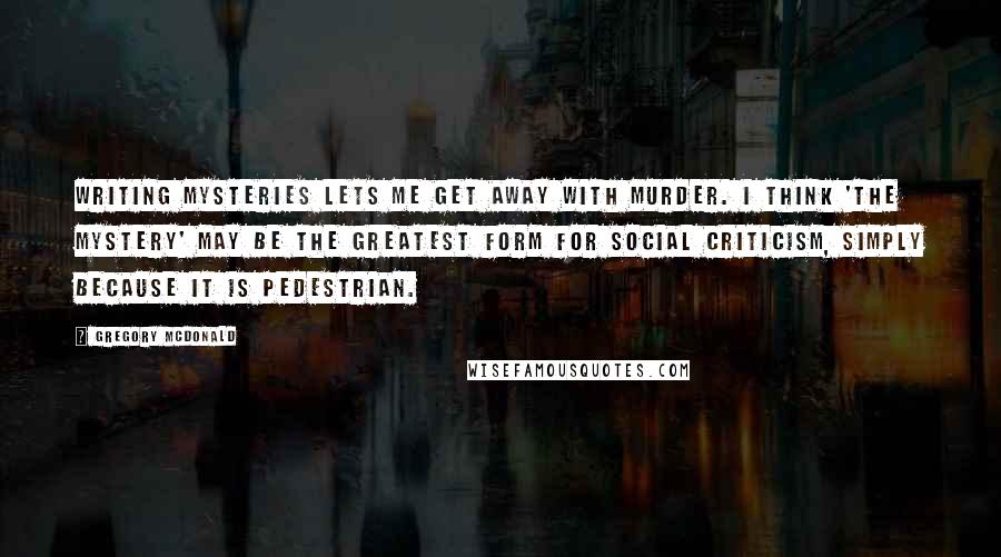 Gregory McDonald Quotes: Writing mysteries lets me get away with murder. I think 'the mystery' may be the greatest form for social criticism, simply because it is pedestrian.