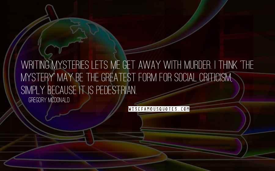 Gregory McDonald Quotes: Writing mysteries lets me get away with murder. I think 'the mystery' may be the greatest form for social criticism, simply because it is pedestrian.