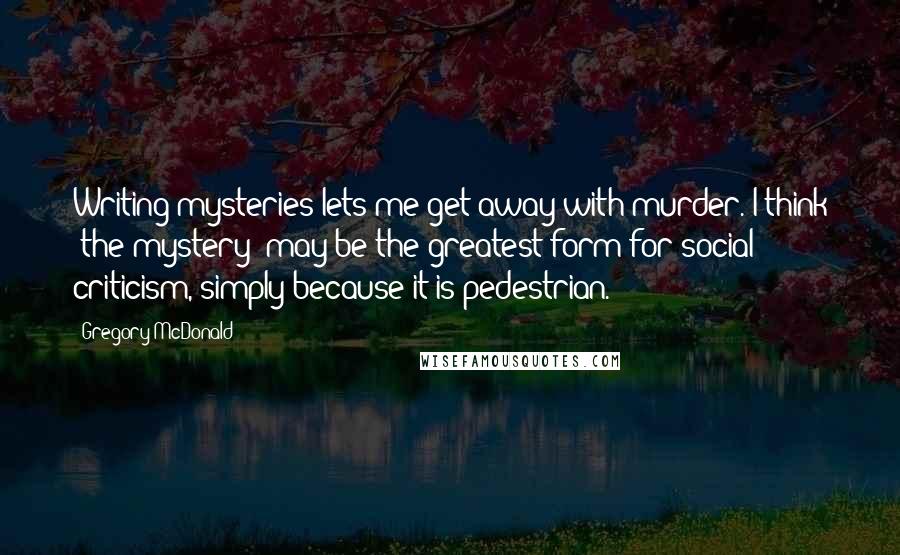 Gregory McDonald Quotes: Writing mysteries lets me get away with murder. I think 'the mystery' may be the greatest form for social criticism, simply because it is pedestrian.