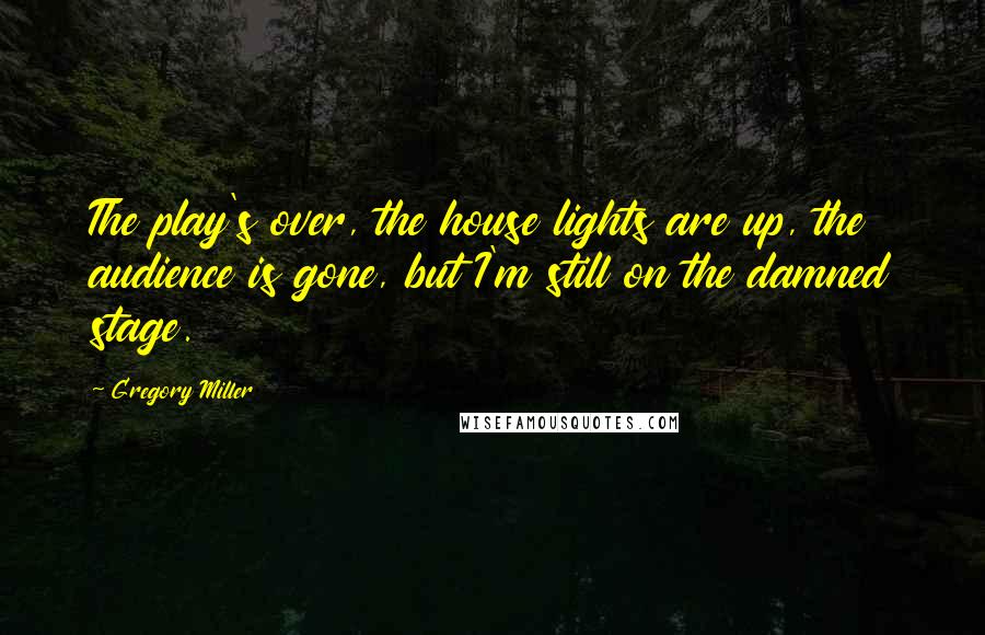 Gregory Miller Quotes: The play's over, the house lights are up, the audience is gone, but I'm still on the damned stage.