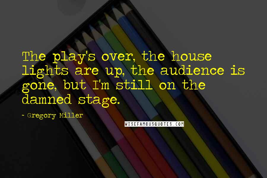 Gregory Miller Quotes: The play's over, the house lights are up, the audience is gone, but I'm still on the damned stage.