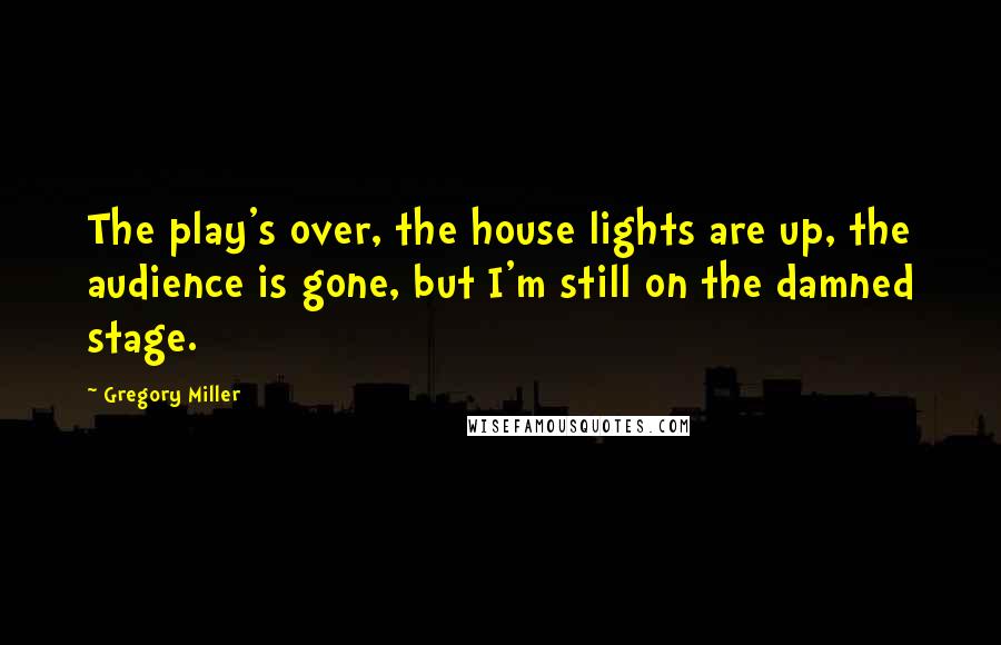 Gregory Miller Quotes: The play's over, the house lights are up, the audience is gone, but I'm still on the damned stage.