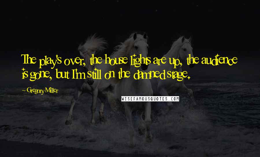 Gregory Miller Quotes: The play's over, the house lights are up, the audience is gone, but I'm still on the damned stage.
