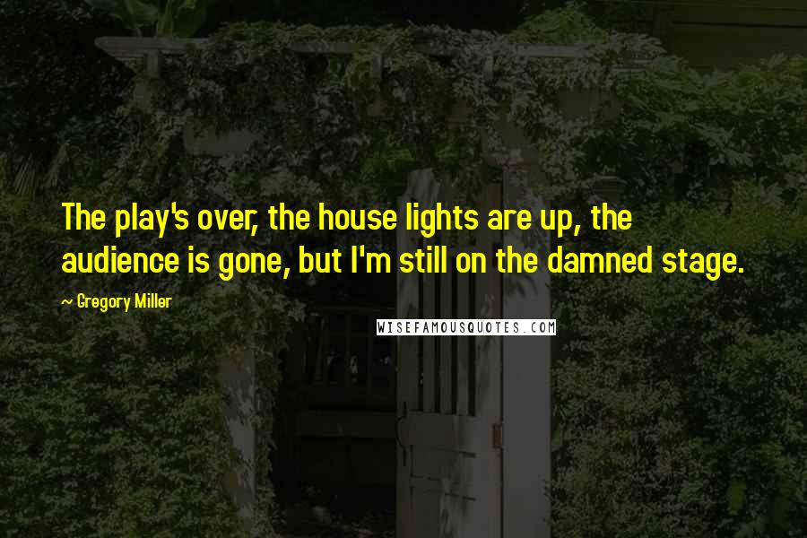 Gregory Miller Quotes: The play's over, the house lights are up, the audience is gone, but I'm still on the damned stage.