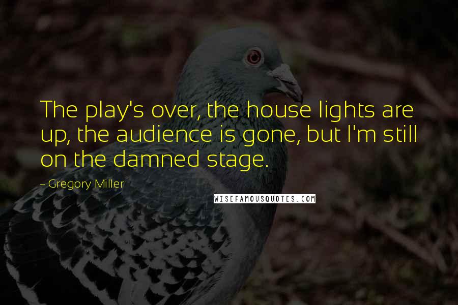 Gregory Miller Quotes: The play's over, the house lights are up, the audience is gone, but I'm still on the damned stage.