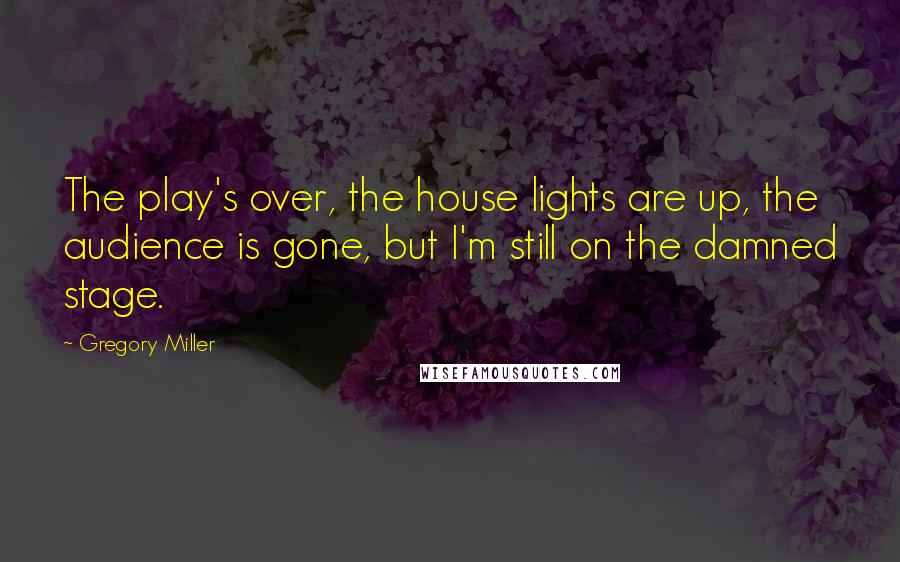 Gregory Miller Quotes: The play's over, the house lights are up, the audience is gone, but I'm still on the damned stage.