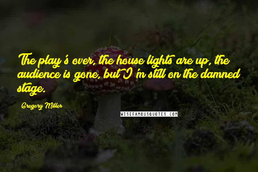 Gregory Miller Quotes: The play's over, the house lights are up, the audience is gone, but I'm still on the damned stage.