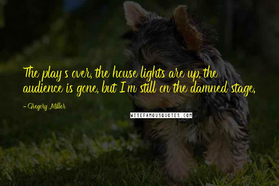 Gregory Miller Quotes: The play's over, the house lights are up, the audience is gone, but I'm still on the damned stage.