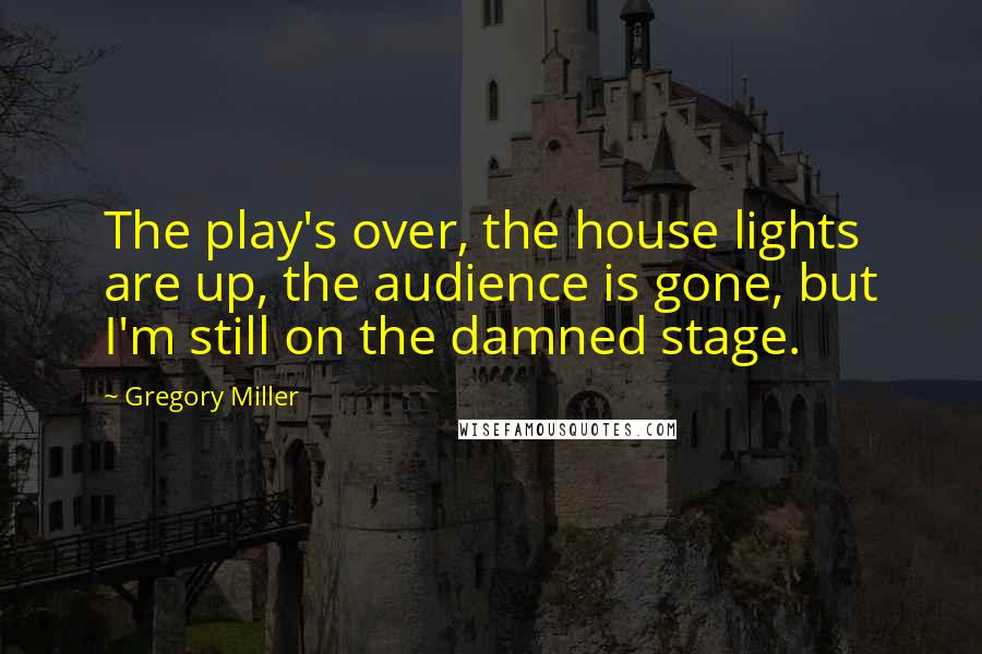 Gregory Miller Quotes: The play's over, the house lights are up, the audience is gone, but I'm still on the damned stage.