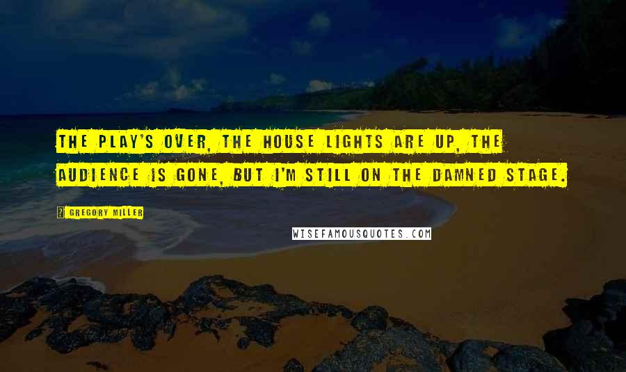 Gregory Miller Quotes: The play's over, the house lights are up, the audience is gone, but I'm still on the damned stage.