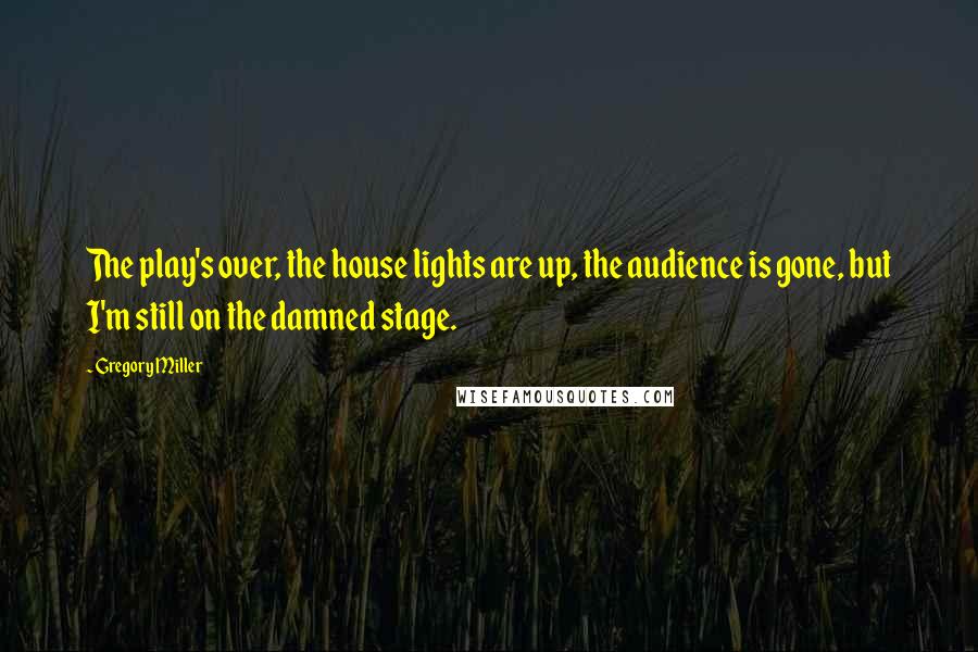 Gregory Miller Quotes: The play's over, the house lights are up, the audience is gone, but I'm still on the damned stage.
