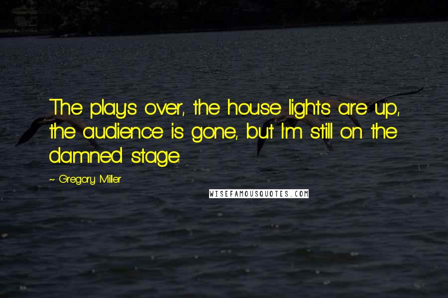 Gregory Miller Quotes: The play's over, the house lights are up, the audience is gone, but I'm still on the damned stage.