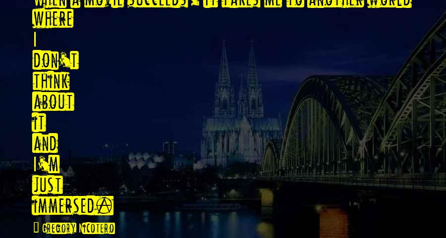 Gregory Nicotero Quotes: When a movie succeeds, it takes me to another world where I don't think about it and I'm just immersed.