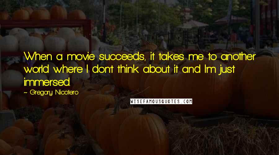 Gregory Nicotero Quotes: When a movie succeeds, it takes me to another world where I don't think about it and I'm just immersed.